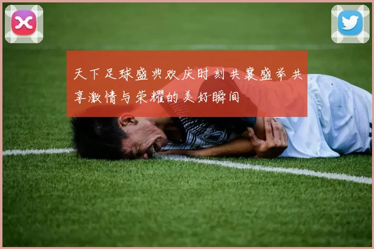 天下足球盛典欢庆时刻共襄盛举共享激情与荣耀的美好瞬间