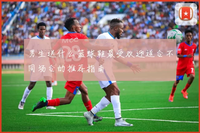 男生送什么篮球鞋最受欢迎适合不同场合的推荐指南
