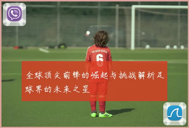 全球顶尖前锋的崛起与挑战解析足球界的未来之星