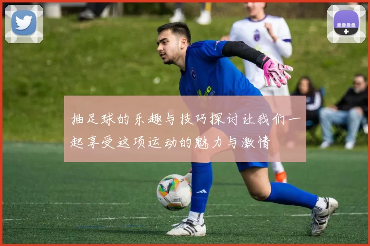 抽足球的乐趣与技巧探讨让我们一起享受这项运动的魅力与激情