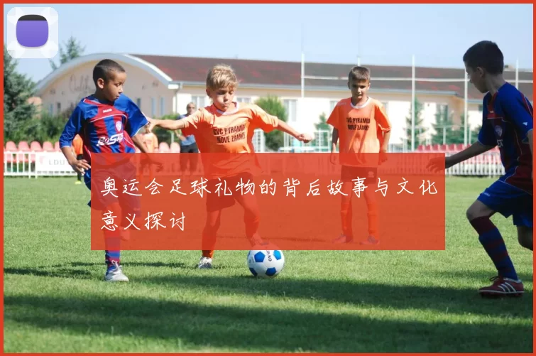 奥运会足球礼物的背后故事与文化意义探讨